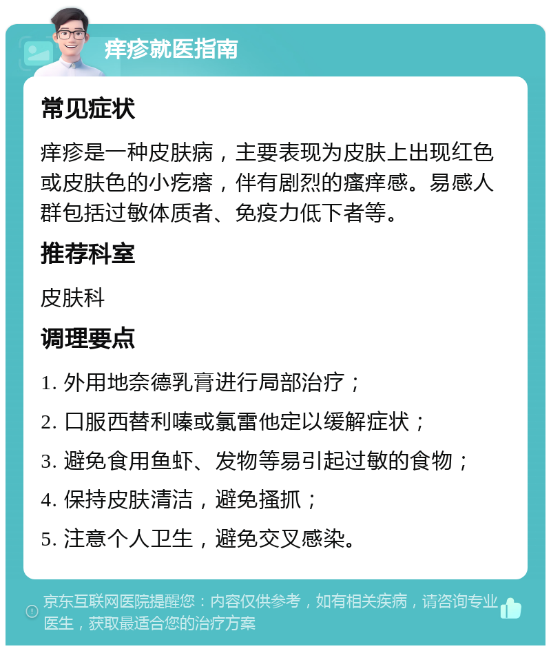 痒疹就医指南 常见症状 痒疹是一种皮肤病，主要表现为皮肤上出现红色或皮肤色的小疙瘩，伴有剧烈的瘙痒感。易感人群包括过敏体质者、免疫力低下者等。 推荐科室 皮肤科 调理要点 1. 外用地奈德乳膏进行局部治疗； 2. 口服西替利嗪或氯雷他定以缓解症状； 3. 避免食用鱼虾、发物等易引起过敏的食物； 4. 保持皮肤清洁，避免搔抓； 5. 注意个人卫生，避免交叉感染。