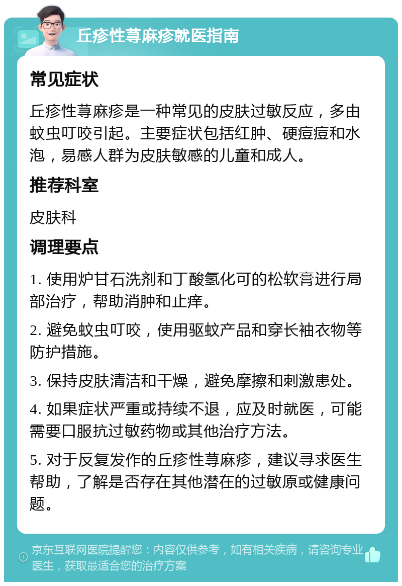 丘疹性荨麻疹就医指南 常见症状 丘疹性荨麻疹是一种常见的皮肤过敏反应，多由蚊虫叮咬引起。主要症状包括红肿、硬痘痘和水泡，易感人群为皮肤敏感的儿童和成人。 推荐科室 皮肤科 调理要点 1. 使用炉甘石洗剂和丁酸氢化可的松软膏进行局部治疗，帮助消肿和止痒。 2. 避免蚊虫叮咬，使用驱蚊产品和穿长袖衣物等防护措施。 3. 保持皮肤清洁和干燥，避免摩擦和刺激患处。 4. 如果症状严重或持续不退，应及时就医，可能需要口服抗过敏药物或其他治疗方法。 5. 对于反复发作的丘疹性荨麻疹，建议寻求医生帮助，了解是否存在其他潜在的过敏原或健康问题。