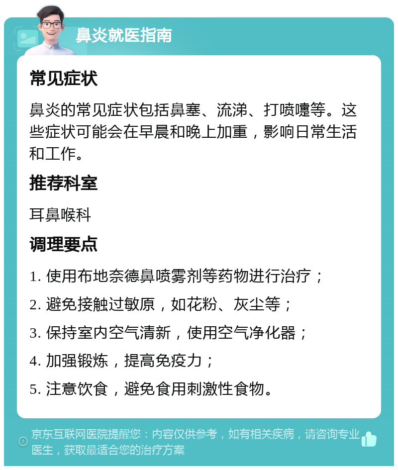 鼻炎就医指南 常见症状 鼻炎的常见症状包括鼻塞、流涕、打喷嚏等。这些症状可能会在早晨和晚上加重，影响日常生活和工作。 推荐科室 耳鼻喉科 调理要点 1. 使用布地奈德鼻喷雾剂等药物进行治疗； 2. 避免接触过敏原，如花粉、灰尘等； 3. 保持室内空气清新，使用空气净化器； 4. 加强锻炼，提高免疫力； 5. 注意饮食，避免食用刺激性食物。