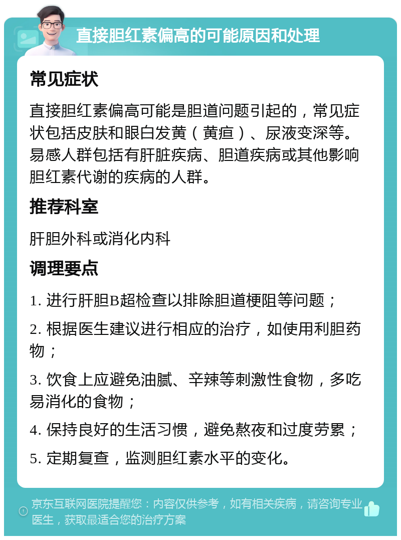 直接胆红素偏高的可能原因和处理 常见症状 直接胆红素偏高可能是胆道问题引起的，常见症状包括皮肤和眼白发黄（黄疸）、尿液变深等。易感人群包括有肝脏疾病、胆道疾病或其他影响胆红素代谢的疾病的人群。 推荐科室 肝胆外科或消化内科 调理要点 1. 进行肝胆B超检查以排除胆道梗阻等问题； 2. 根据医生建议进行相应的治疗，如使用利胆药物； 3. 饮食上应避免油腻、辛辣等刺激性食物，多吃易消化的食物； 4. 保持良好的生活习惯，避免熬夜和过度劳累； 5. 定期复查，监测胆红素水平的变化。