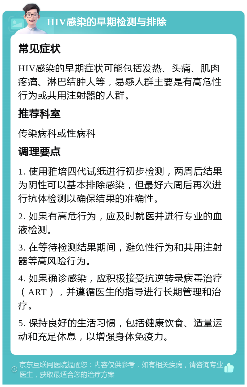 HIV感染的早期检测与排除 常见症状 HIV感染的早期症状可能包括发热、头痛、肌肉疼痛、淋巴结肿大等，易感人群主要是有高危性行为或共用注射器的人群。 推荐科室 传染病科或性病科 调理要点 1. 使用雅培四代试纸进行初步检测，两周后结果为阴性可以基本排除感染，但最好六周后再次进行抗体检测以确保结果的准确性。 2. 如果有高危行为，应及时就医并进行专业的血液检测。 3. 在等待检测结果期间，避免性行为和共用注射器等高风险行为。 4. 如果确诊感染，应积极接受抗逆转录病毒治疗（ART），并遵循医生的指导进行长期管理和治疗。 5. 保持良好的生活习惯，包括健康饮食、适量运动和充足休息，以增强身体免疫力。