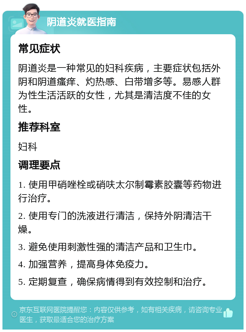 阴道炎就医指南 常见症状 阴道炎是一种常见的妇科疾病，主要症状包括外阴和阴道瘙痒、灼热感、白带增多等。易感人群为性生活活跃的女性，尤其是清洁度不佳的女性。 推荐科室 妇科 调理要点 1. 使用甲硝唑栓或硝呋太尔制霉素胶囊等药物进行治疗。 2. 使用专门的洗液进行清洁，保持外阴清洁干燥。 3. 避免使用刺激性强的清洁产品和卫生巾。 4. 加强营养，提高身体免疫力。 5. 定期复查，确保病情得到有效控制和治疗。