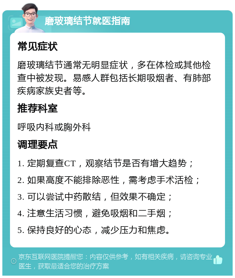 磨玻璃结节就医指南 常见症状 磨玻璃结节通常无明显症状，多在体检或其他检查中被发现。易感人群包括长期吸烟者、有肺部疾病家族史者等。 推荐科室 呼吸内科或胸外科 调理要点 1. 定期复查CT，观察结节是否有增大趋势； 2. 如果高度不能排除恶性，需考虑手术活检； 3. 可以尝试中药散结，但效果不确定； 4. 注意生活习惯，避免吸烟和二手烟； 5. 保持良好的心态，减少压力和焦虑。