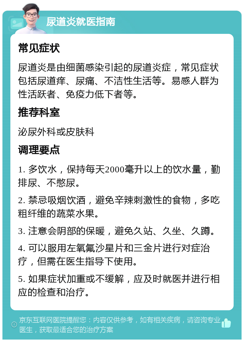 尿道炎就医指南 常见症状 尿道炎是由细菌感染引起的尿道炎症，常见症状包括尿道痒、尿痛、不洁性生活等。易感人群为性活跃者、免疫力低下者等。 推荐科室 泌尿外科或皮肤科 调理要点 1. 多饮水，保持每天2000毫升以上的饮水量，勤排尿、不憋尿。 2. 禁忌吸烟饮酒，避免辛辣刺激性的食物，多吃粗纤维的蔬菜水果。 3. 注意会阴部的保暖，避免久站、久坐、久蹲。 4. 可以服用左氧氟沙星片和三金片进行对症治疗，但需在医生指导下使用。 5. 如果症状加重或不缓解，应及时就医并进行相应的检查和治疗。