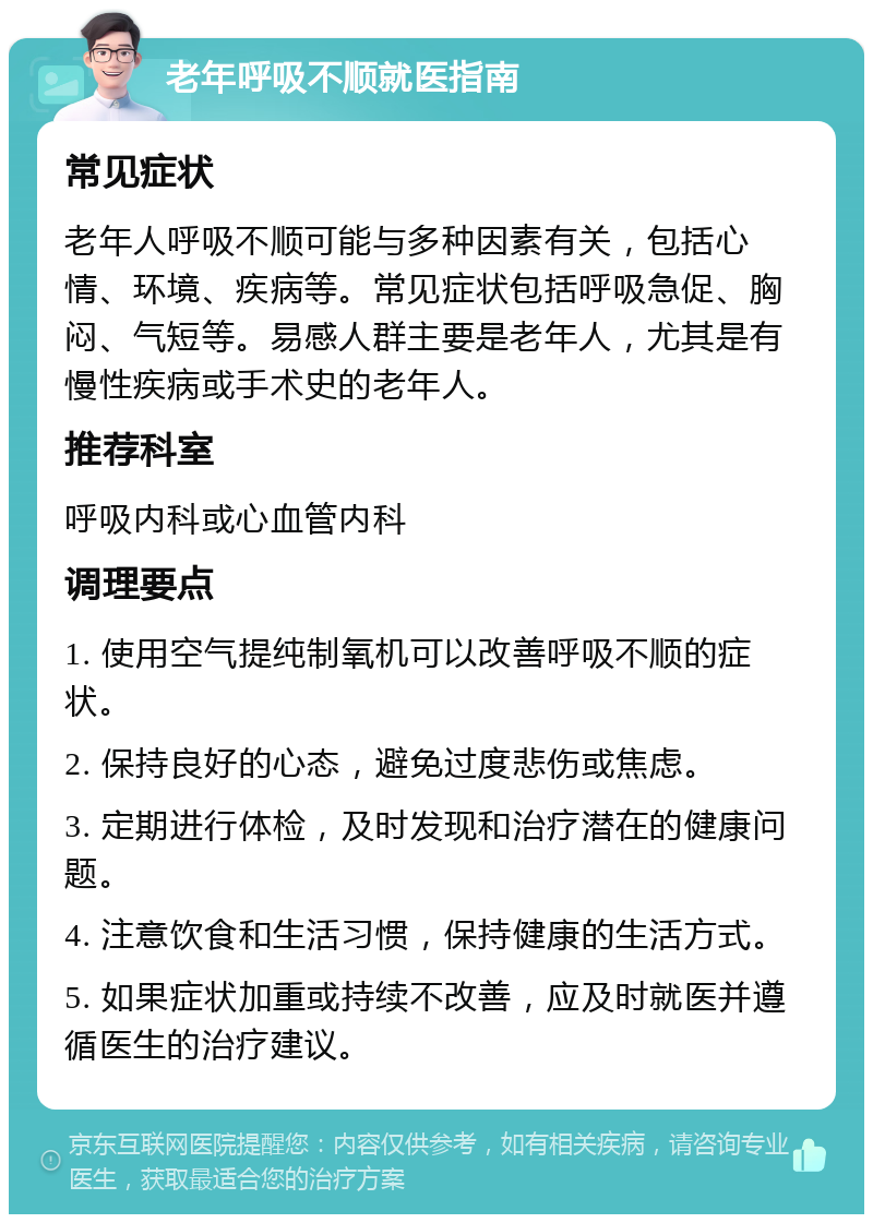 老年呼吸不顺就医指南 常见症状 老年人呼吸不顺可能与多种因素有关，包括心情、环境、疾病等。常见症状包括呼吸急促、胸闷、气短等。易感人群主要是老年人，尤其是有慢性疾病或手术史的老年人。 推荐科室 呼吸内科或心血管内科 调理要点 1. 使用空气提纯制氧机可以改善呼吸不顺的症状。 2. 保持良好的心态，避免过度悲伤或焦虑。 3. 定期进行体检，及时发现和治疗潜在的健康问题。 4. 注意饮食和生活习惯，保持健康的生活方式。 5. 如果症状加重或持续不改善，应及时就医并遵循医生的治疗建议。