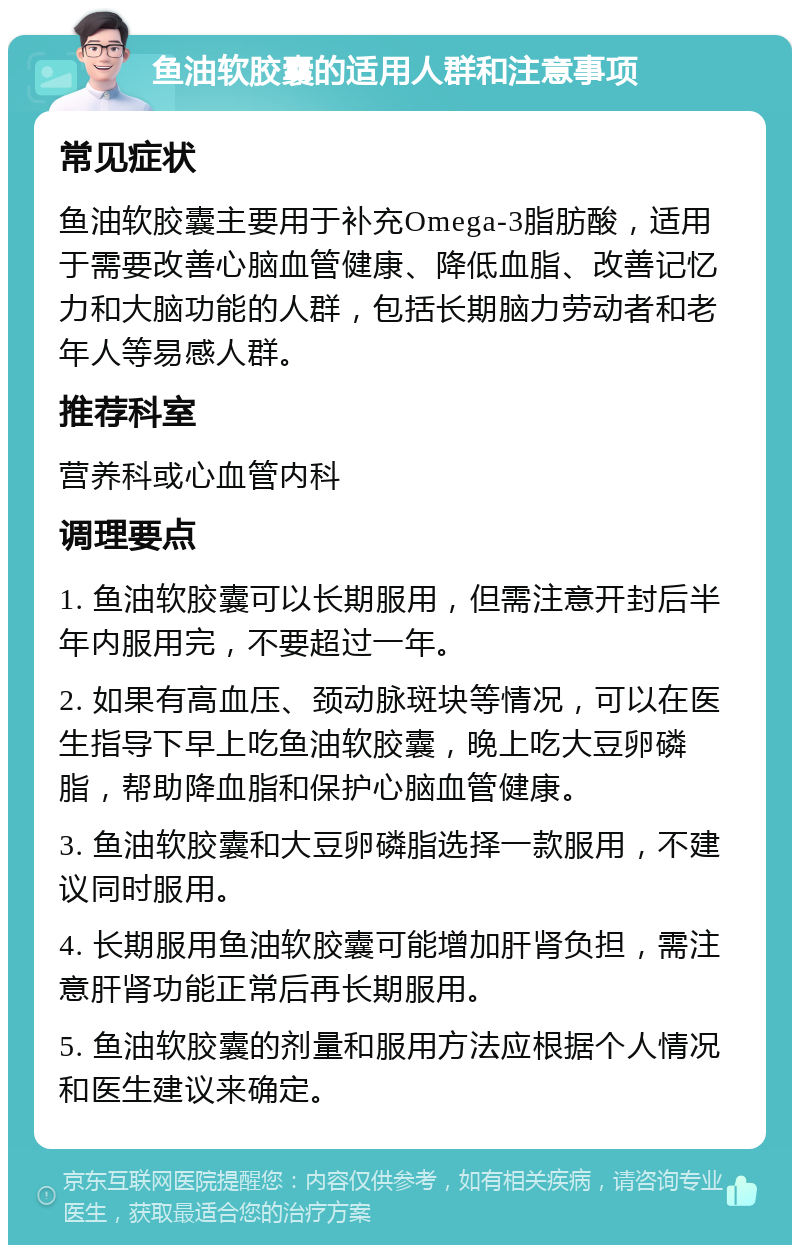 鱼油软胶囊的适用人群和注意事项 常见症状 鱼油软胶囊主要用于补充Omega-3脂肪酸，适用于需要改善心脑血管健康、降低血脂、改善记忆力和大脑功能的人群，包括长期脑力劳动者和老年人等易感人群。 推荐科室 营养科或心血管内科 调理要点 1. 鱼油软胶囊可以长期服用，但需注意开封后半年内服用完，不要超过一年。 2. 如果有高血压、颈动脉斑块等情况，可以在医生指导下早上吃鱼油软胶囊，晚上吃大豆卵磷脂，帮助降血脂和保护心脑血管健康。 3. 鱼油软胶囊和大豆卵磷脂选择一款服用，不建议同时服用。 4. 长期服用鱼油软胶囊可能增加肝肾负担，需注意肝肾功能正常后再长期服用。 5. 鱼油软胶囊的剂量和服用方法应根据个人情况和医生建议来确定。