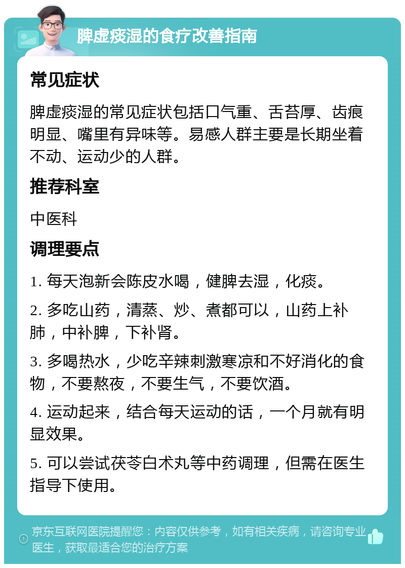 脾虚痰湿的食疗改善指南 常见症状 脾虚痰湿的常见症状包括口气重、舌苔厚、齿痕明显、嘴里有异味等。易感人群主要是长期坐着不动、运动少的人群。 推荐科室 中医科 调理要点 1. 每天泡新会陈皮水喝，健脾去湿，化痰。 2. 多吃山药，清蒸、炒、煮都可以，山药上补肺，中补脾，下补肾。 3. 多喝热水，少吃辛辣刺激寒凉和不好消化的食物，不要熬夜，不要生气，不要饮酒。 4. 运动起来，结合每天运动的话，一个月就有明显效果。 5. 可以尝试茯苓白术丸等中药调理，但需在医生指导下使用。