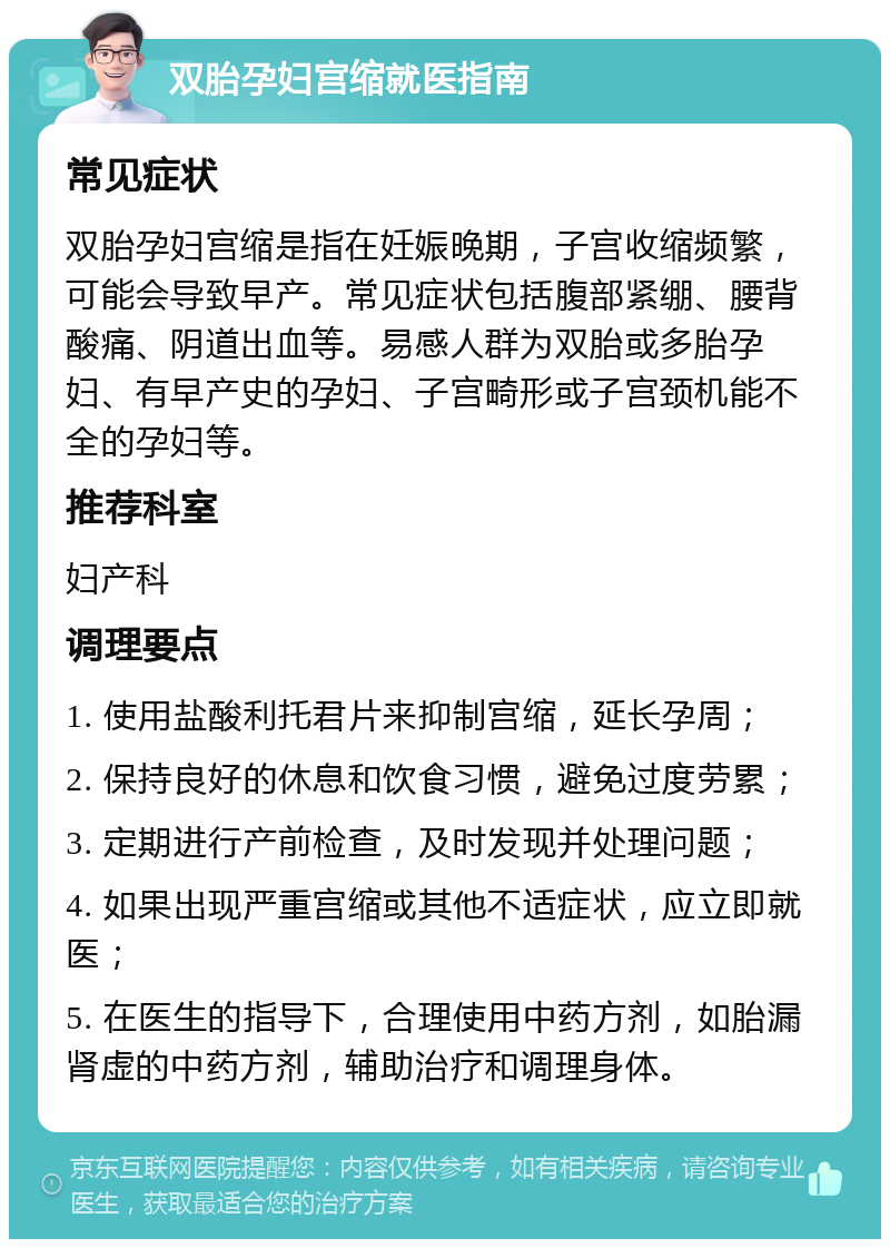 双胎孕妇宫缩就医指南 常见症状 双胎孕妇宫缩是指在妊娠晚期，子宫收缩频繁，可能会导致早产。常见症状包括腹部紧绷、腰背酸痛、阴道出血等。易感人群为双胎或多胎孕妇、有早产史的孕妇、子宫畸形或子宫颈机能不全的孕妇等。 推荐科室 妇产科 调理要点 1. 使用盐酸利托君片来抑制宫缩，延长孕周； 2. 保持良好的休息和饮食习惯，避免过度劳累； 3. 定期进行产前检查，及时发现并处理问题； 4. 如果出现严重宫缩或其他不适症状，应立即就医； 5. 在医生的指导下，合理使用中药方剂，如胎漏肾虚的中药方剂，辅助治疗和调理身体。