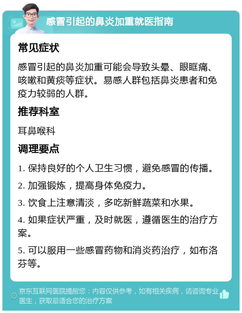 感冒引起的鼻炎加重就医指南 常见症状 感冒引起的鼻炎加重可能会导致头晕、眼眶痛、咳嗽和黄痰等症状。易感人群包括鼻炎患者和免疫力较弱的人群。 推荐科室 耳鼻喉科 调理要点 1. 保持良好的个人卫生习惯，避免感冒的传播。 2. 加强锻炼，提高身体免疫力。 3. 饮食上注意清淡，多吃新鲜蔬菜和水果。 4. 如果症状严重，及时就医，遵循医生的治疗方案。 5. 可以服用一些感冒药物和消炎药治疗，如布洛芬等。