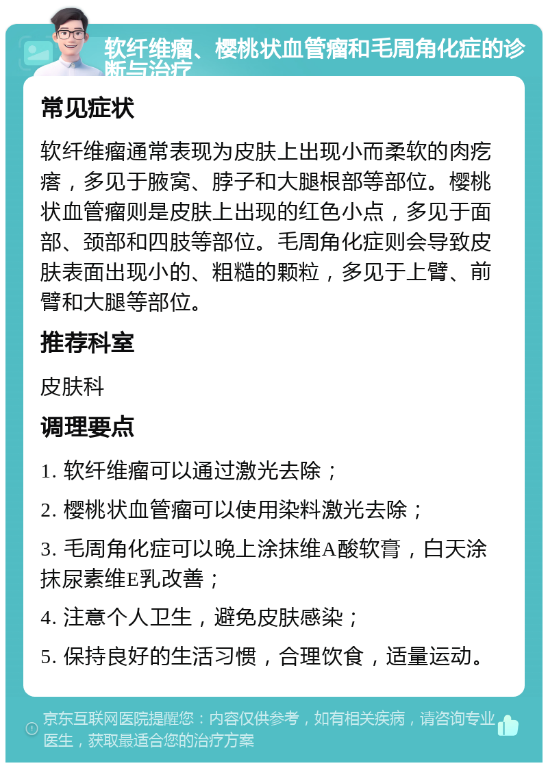 软纤维瘤、樱桃状血管瘤和毛周角化症的诊断与治疗 常见症状 软纤维瘤通常表现为皮肤上出现小而柔软的肉疙瘩，多见于腋窝、脖子和大腿根部等部位。樱桃状血管瘤则是皮肤上出现的红色小点，多见于面部、颈部和四肢等部位。毛周角化症则会导致皮肤表面出现小的、粗糙的颗粒，多见于上臂、前臂和大腿等部位。 推荐科室 皮肤科 调理要点 1. 软纤维瘤可以通过激光去除； 2. 樱桃状血管瘤可以使用染料激光去除； 3. 毛周角化症可以晚上涂抹维A酸软膏，白天涂抹尿素维E乳改善； 4. 注意个人卫生，避免皮肤感染； 5. 保持良好的生活习惯，合理饮食，适量运动。