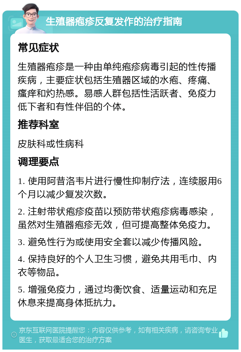 生殖器疱疹反复发作的治疗指南 常见症状 生殖器疱疹是一种由单纯疱疹病毒引起的性传播疾病，主要症状包括生殖器区域的水疱、疼痛、瘙痒和灼热感。易感人群包括性活跃者、免疫力低下者和有性伴侣的个体。 推荐科室 皮肤科或性病科 调理要点 1. 使用阿昔洛韦片进行慢性抑制疗法，连续服用6个月以减少复发次数。 2. 注射带状疱疹疫苗以预防带状疱疹病毒感染，虽然对生殖器疱疹无效，但可提高整体免疫力。 3. 避免性行为或使用安全套以减少传播风险。 4. 保持良好的个人卫生习惯，避免共用毛巾、内衣等物品。 5. 增强免疫力，通过均衡饮食、适量运动和充足休息来提高身体抵抗力。