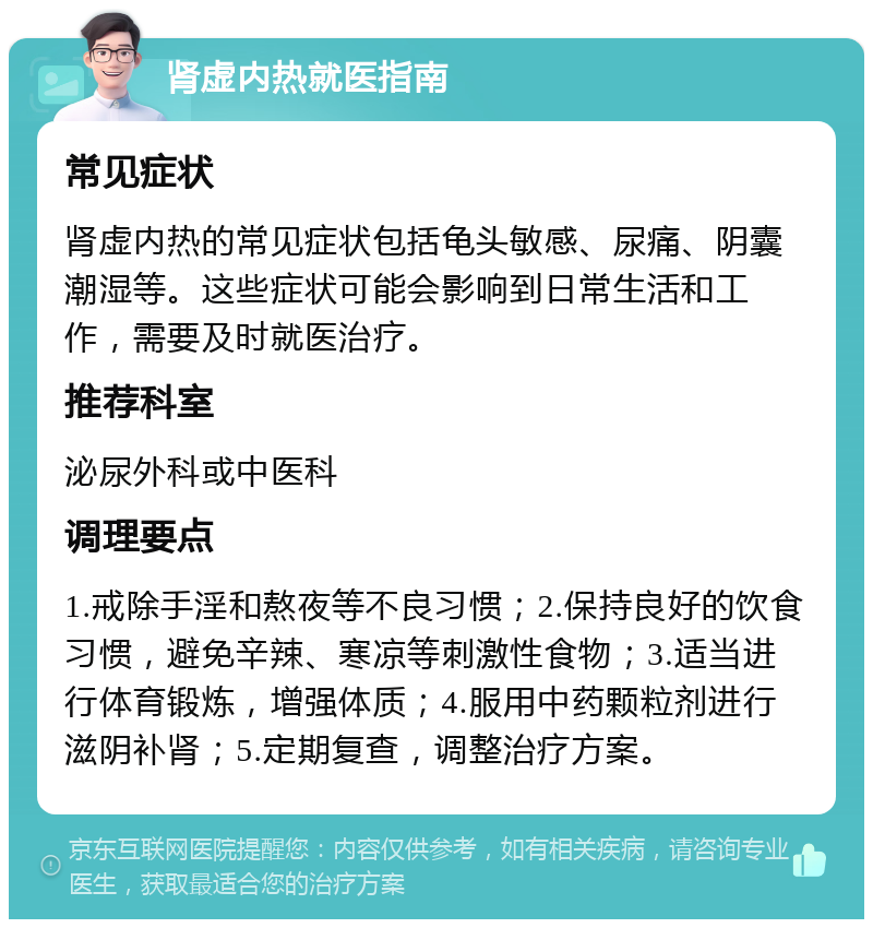 肾虚内热就医指南 常见症状 肾虚内热的常见症状包括龟头敏感、尿痛、阴囊潮湿等。这些症状可能会影响到日常生活和工作，需要及时就医治疗。 推荐科室 泌尿外科或中医科 调理要点 1.戒除手淫和熬夜等不良习惯；2.保持良好的饮食习惯，避免辛辣、寒凉等刺激性食物；3.适当进行体育锻炼，增强体质；4.服用中药颗粒剂进行滋阴补肾；5.定期复查，调整治疗方案。