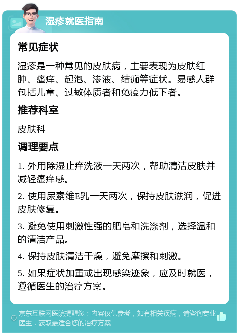 湿疹就医指南 常见症状 湿疹是一种常见的皮肤病，主要表现为皮肤红肿、瘙痒、起泡、渗液、结痂等症状。易感人群包括儿童、过敏体质者和免疫力低下者。 推荐科室 皮肤科 调理要点 1. 外用除湿止痒洗液一天两次，帮助清洁皮肤并减轻瘙痒感。 2. 使用尿素维E乳一天两次，保持皮肤滋润，促进皮肤修复。 3. 避免使用刺激性强的肥皂和洗涤剂，选择温和的清洁产品。 4. 保持皮肤清洁干燥，避免摩擦和刺激。 5. 如果症状加重或出现感染迹象，应及时就医，遵循医生的治疗方案。