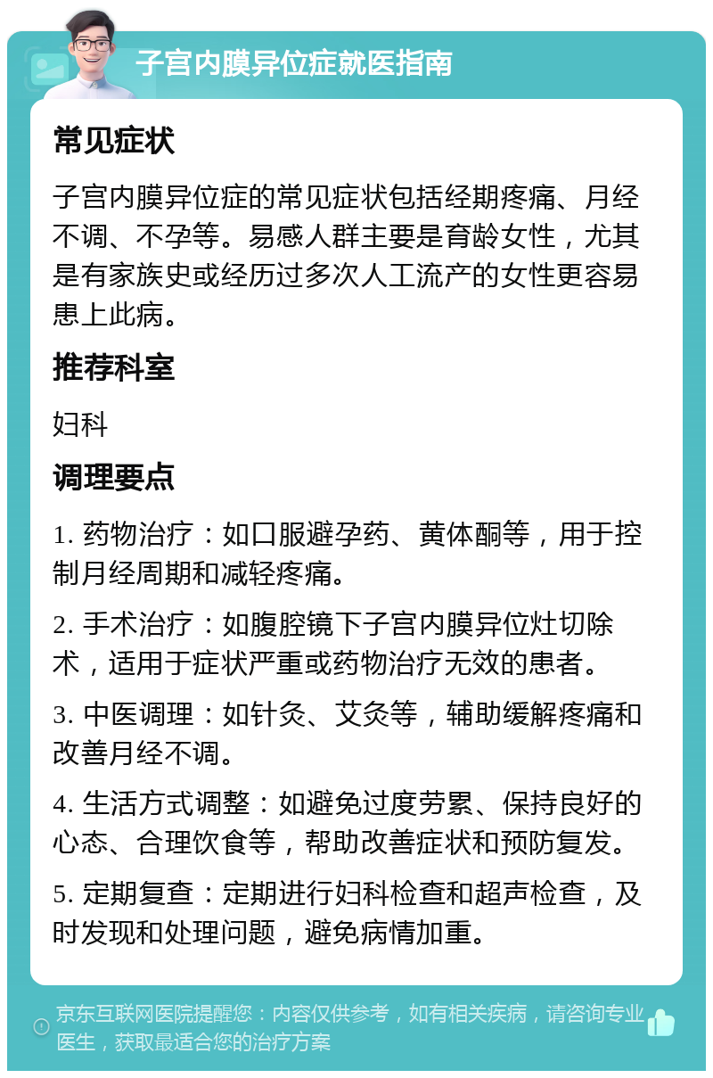 子宫内膜异位症就医指南 常见症状 子宫内膜异位症的常见症状包括经期疼痛、月经不调、不孕等。易感人群主要是育龄女性，尤其是有家族史或经历过多次人工流产的女性更容易患上此病。 推荐科室 妇科 调理要点 1. 药物治疗：如口服避孕药、黄体酮等，用于控制月经周期和减轻疼痛。 2. 手术治疗：如腹腔镜下子宫内膜异位灶切除术，适用于症状严重或药物治疗无效的患者。 3. 中医调理：如针灸、艾灸等，辅助缓解疼痛和改善月经不调。 4. 生活方式调整：如避免过度劳累、保持良好的心态、合理饮食等，帮助改善症状和预防复发。 5. 定期复查：定期进行妇科检查和超声检查，及时发现和处理问题，避免病情加重。