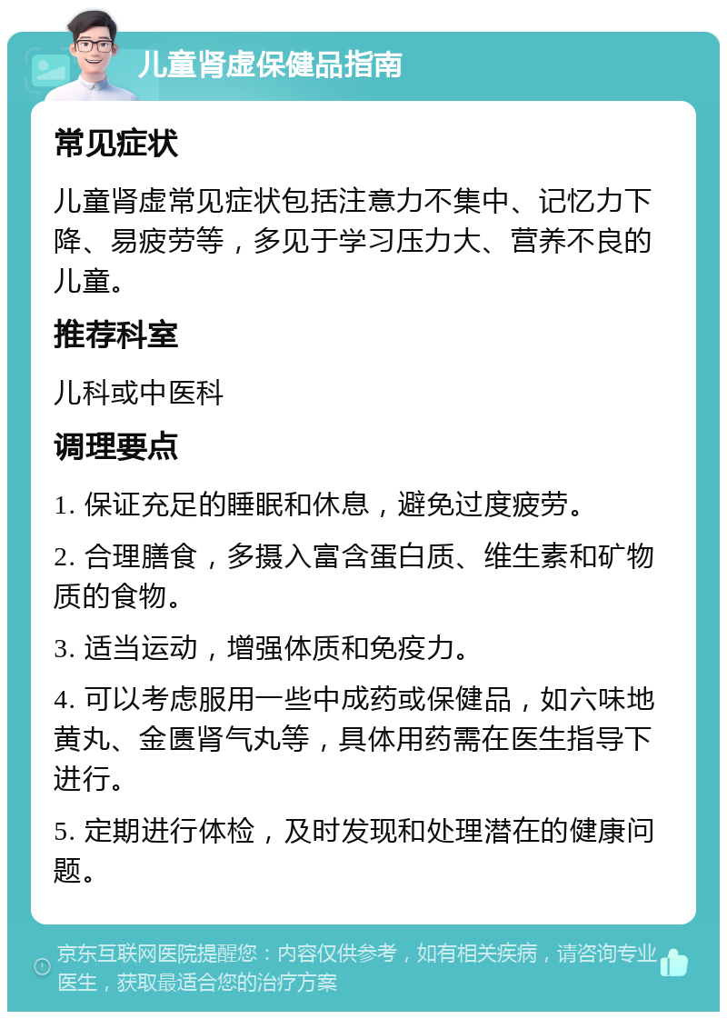 儿童肾虚保健品指南 常见症状 儿童肾虚常见症状包括注意力不集中、记忆力下降、易疲劳等，多见于学习压力大、营养不良的儿童。 推荐科室 儿科或中医科 调理要点 1. 保证充足的睡眠和休息，避免过度疲劳。 2. 合理膳食，多摄入富含蛋白质、维生素和矿物质的食物。 3. 适当运动，增强体质和免疫力。 4. 可以考虑服用一些中成药或保健品，如六味地黄丸、金匮肾气丸等，具体用药需在医生指导下进行。 5. 定期进行体检，及时发现和处理潜在的健康问题。