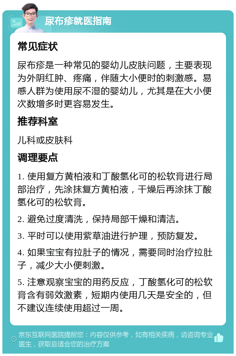 尿布疹就医指南 常见症状 尿布疹是一种常见的婴幼儿皮肤问题，主要表现为外阴红肿、疼痛，伴随大小便时的刺激感。易感人群为使用尿不湿的婴幼儿，尤其是在大小便次数增多时更容易发生。 推荐科室 儿科或皮肤科 调理要点 1. 使用复方黄柏液和丁酸氢化可的松软膏进行局部治疗，先涂抹复方黄柏液，干燥后再涂抹丁酸氢化可的松软膏。 2. 避免过度清洗，保持局部干燥和清洁。 3. 平时可以使用紫草油进行护理，预防复发。 4. 如果宝宝有拉肚子的情况，需要同时治疗拉肚子，减少大小便刺激。 5. 注意观察宝宝的用药反应，丁酸氢化可的松软膏含有弱效激素，短期内使用几天是安全的，但不建议连续使用超过一周。