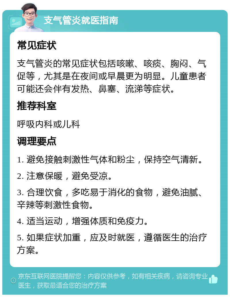 支气管炎就医指南 常见症状 支气管炎的常见症状包括咳嗽、咳痰、胸闷、气促等，尤其是在夜间或早晨更为明显。儿童患者可能还会伴有发热、鼻塞、流涕等症状。 推荐科室 呼吸内科或儿科 调理要点 1. 避免接触刺激性气体和粉尘，保持空气清新。 2. 注意保暖，避免受凉。 3. 合理饮食，多吃易于消化的食物，避免油腻、辛辣等刺激性食物。 4. 适当运动，增强体质和免疫力。 5. 如果症状加重，应及时就医，遵循医生的治疗方案。