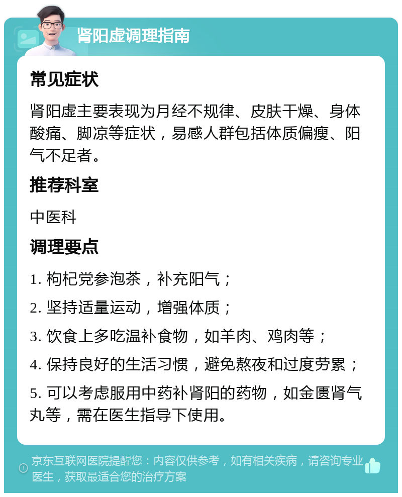 肾阳虚调理指南 常见症状 肾阳虚主要表现为月经不规律、皮肤干燥、身体酸痛、脚凉等症状，易感人群包括体质偏瘦、阳气不足者。 推荐科室 中医科 调理要点 1. 枸杞党参泡茶，补充阳气； 2. 坚持适量运动，增强体质； 3. 饮食上多吃温补食物，如羊肉、鸡肉等； 4. 保持良好的生活习惯，避免熬夜和过度劳累； 5. 可以考虑服用中药补肾阳的药物，如金匮肾气丸等，需在医生指导下使用。