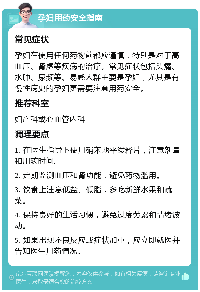 孕妇用药安全指南 常见症状 孕妇在使用任何药物前都应谨慎，特别是对于高血压、肾虚等疾病的治疗。常见症状包括头痛、水肿、尿频等。易感人群主要是孕妇，尤其是有慢性病史的孕妇更需要注意用药安全。 推荐科室 妇产科或心血管内科 调理要点 1. 在医生指导下使用硝苯地平缓释片，注意剂量和用药时间。 2. 定期监测血压和肾功能，避免药物滥用。 3. 饮食上注意低盐、低脂，多吃新鲜水果和蔬菜。 4. 保持良好的生活习惯，避免过度劳累和情绪波动。 5. 如果出现不良反应或症状加重，应立即就医并告知医生用药情况。