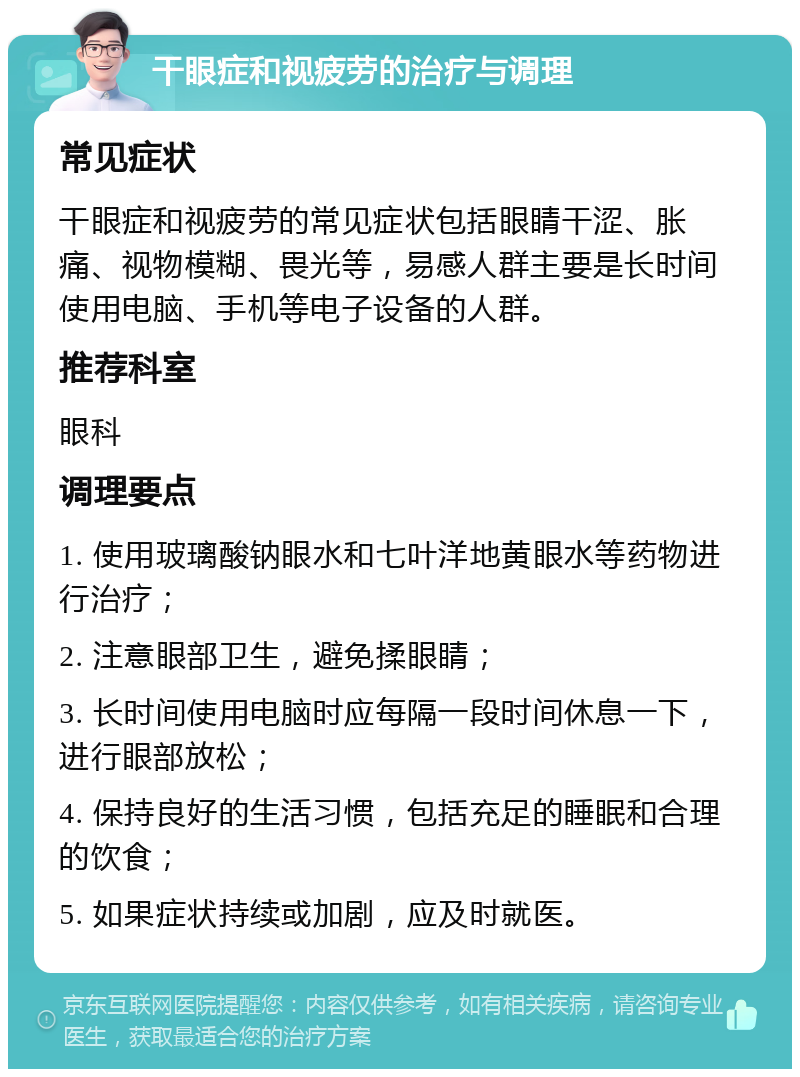 干眼症和视疲劳的治疗与调理 常见症状 干眼症和视疲劳的常见症状包括眼睛干涩、胀痛、视物模糊、畏光等，易感人群主要是长时间使用电脑、手机等电子设备的人群。 推荐科室 眼科 调理要点 1. 使用玻璃酸钠眼水和七叶洋地黄眼水等药物进行治疗； 2. 注意眼部卫生，避免揉眼睛； 3. 长时间使用电脑时应每隔一段时间休息一下，进行眼部放松； 4. 保持良好的生活习惯，包括充足的睡眠和合理的饮食； 5. 如果症状持续或加剧，应及时就医。