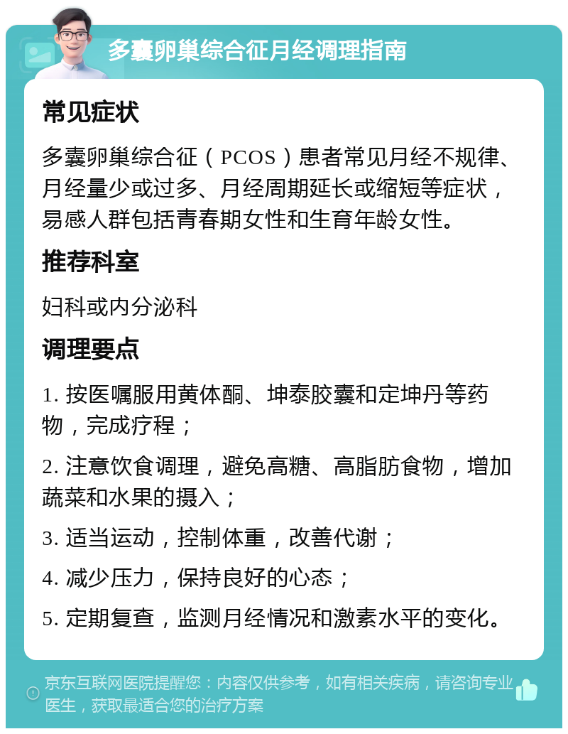 多囊卵巢综合征月经调理指南 常见症状 多囊卵巢综合征（PCOS）患者常见月经不规律、月经量少或过多、月经周期延长或缩短等症状，易感人群包括青春期女性和生育年龄女性。 推荐科室 妇科或内分泌科 调理要点 1. 按医嘱服用黄体酮、坤泰胶囊和定坤丹等药物，完成疗程； 2. 注意饮食调理，避免高糖、高脂肪食物，增加蔬菜和水果的摄入； 3. 适当运动，控制体重，改善代谢； 4. 减少压力，保持良好的心态； 5. 定期复查，监测月经情况和激素水平的变化。