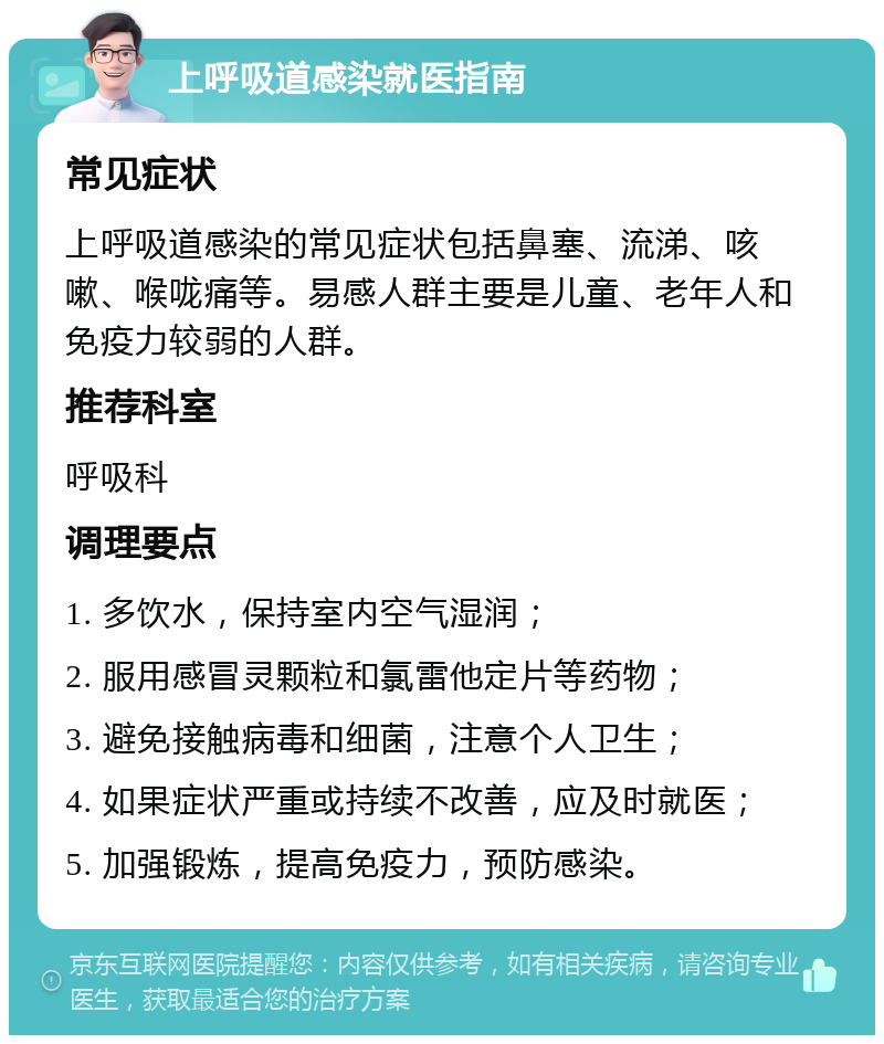 上呼吸道感染就医指南 常见症状 上呼吸道感染的常见症状包括鼻塞、流涕、咳嗽、喉咙痛等。易感人群主要是儿童、老年人和免疫力较弱的人群。 推荐科室 呼吸科 调理要点 1. 多饮水，保持室内空气湿润； 2. 服用感冒灵颗粒和氯雷他定片等药物； 3. 避免接触病毒和细菌，注意个人卫生； 4. 如果症状严重或持续不改善，应及时就医； 5. 加强锻炼，提高免疫力，预防感染。