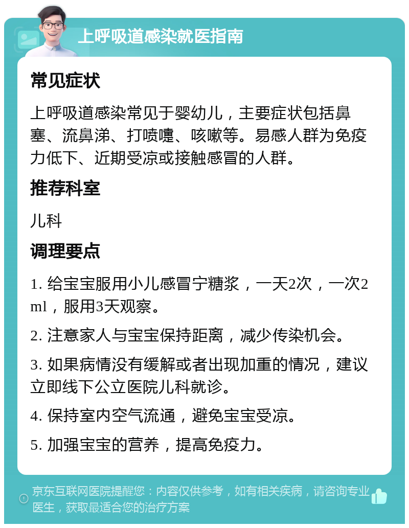 上呼吸道感染就医指南 常见症状 上呼吸道感染常见于婴幼儿，主要症状包括鼻塞、流鼻涕、打喷嚏、咳嗽等。易感人群为免疫力低下、近期受凉或接触感冒的人群。 推荐科室 儿科 调理要点 1. 给宝宝服用小儿感冒宁糖浆，一天2次，一次2ml，服用3天观察。 2. 注意家人与宝宝保持距离，减少传染机会。 3. 如果病情没有缓解或者出现加重的情况，建议立即线下公立医院儿科就诊。 4. 保持室内空气流通，避免宝宝受凉。 5. 加强宝宝的营养，提高免疫力。