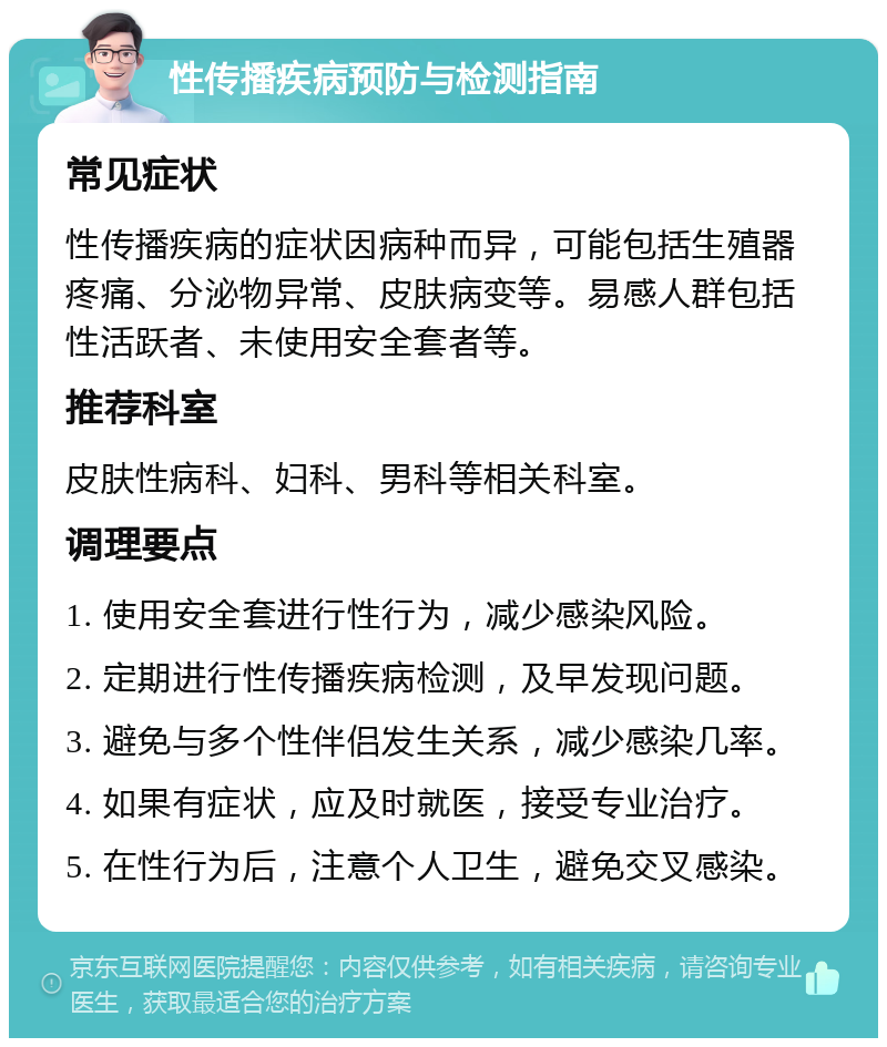 性传播疾病预防与检测指南 常见症状 性传播疾病的症状因病种而异，可能包括生殖器疼痛、分泌物异常、皮肤病变等。易感人群包括性活跃者、未使用安全套者等。 推荐科室 皮肤性病科、妇科、男科等相关科室。 调理要点 1. 使用安全套进行性行为，减少感染风险。 2. 定期进行性传播疾病检测，及早发现问题。 3. 避免与多个性伴侣发生关系，减少感染几率。 4. 如果有症状，应及时就医，接受专业治疗。 5. 在性行为后，注意个人卫生，避免交叉感染。