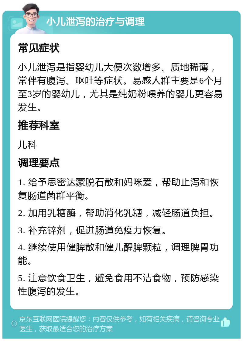 小儿泄泻的治疗与调理 常见症状 小儿泄泻是指婴幼儿大便次数增多、质地稀薄，常伴有腹泻、呕吐等症状。易感人群主要是6个月至3岁的婴幼儿，尤其是纯奶粉喂养的婴儿更容易发生。 推荐科室 儿科 调理要点 1. 给予思密达蒙脱石散和妈咪爱，帮助止泻和恢复肠道菌群平衡。 2. 加用乳糖酶，帮助消化乳糖，减轻肠道负担。 3. 补充锌剂，促进肠道免疫力恢复。 4. 继续使用健脾散和健儿醒脾颗粒，调理脾胃功能。 5. 注意饮食卫生，避免食用不洁食物，预防感染性腹泻的发生。