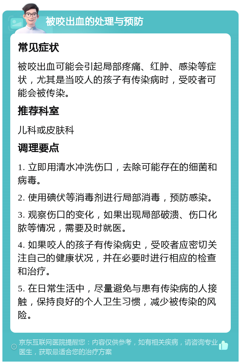 被咬出血的处理与预防 常见症状 被咬出血可能会引起局部疼痛、红肿、感染等症状，尤其是当咬人的孩子有传染病时，受咬者可能会被传染。 推荐科室 儿科或皮肤科 调理要点 1. 立即用清水冲洗伤口，去除可能存在的细菌和病毒。 2. 使用碘伏等消毒剂进行局部消毒，预防感染。 3. 观察伤口的变化，如果出现局部破溃、伤口化脓等情况，需要及时就医。 4. 如果咬人的孩子有传染病史，受咬者应密切关注自己的健康状况，并在必要时进行相应的检查和治疗。 5. 在日常生活中，尽量避免与患有传染病的人接触，保持良好的个人卫生习惯，减少被传染的风险。