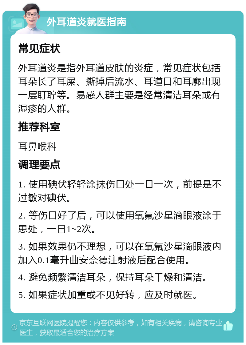 外耳道炎就医指南 常见症状 外耳道炎是指外耳道皮肤的炎症，常见症状包括耳朵长了耳屎、撕掉后流水、耳道口和耳廓出现一层耵聍等。易感人群主要是经常清洁耳朵或有湿疹的人群。 推荐科室 耳鼻喉科 调理要点 1. 使用碘伏轻轻涂抹伤口处一日一次，前提是不过敏对碘伏。 2. 等伤口好了后，可以使用氧氟沙星滴眼液涂于患处，一日1~2次。 3. 如果效果仍不理想，可以在氧氟沙星滴眼液内加入0.1毫升曲安奈德注射液后配合使用。 4. 避免频繁清洁耳朵，保持耳朵干燥和清洁。 5. 如果症状加重或不见好转，应及时就医。