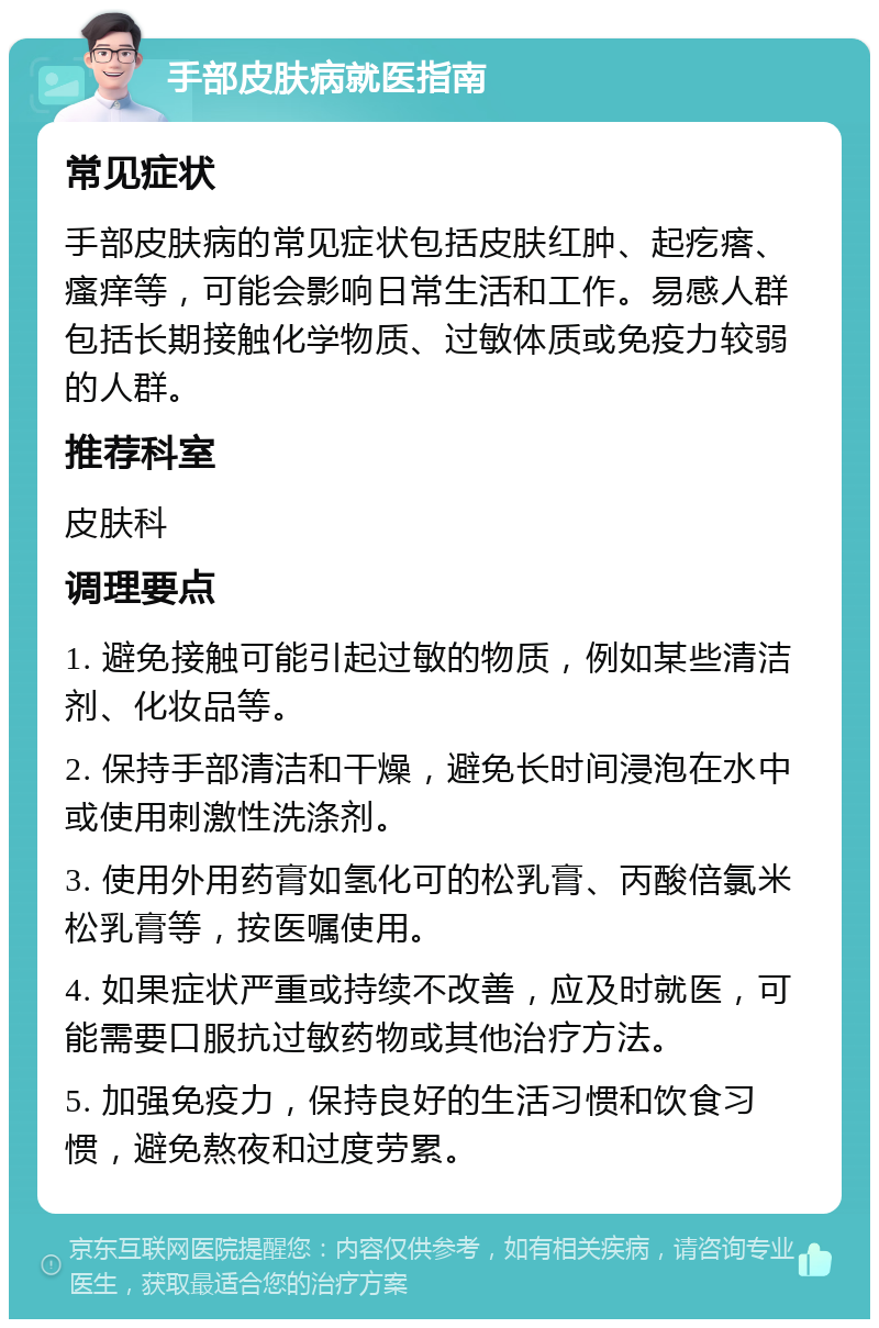 手部皮肤病就医指南 常见症状 手部皮肤病的常见症状包括皮肤红肿、起疙瘩、瘙痒等，可能会影响日常生活和工作。易感人群包括长期接触化学物质、过敏体质或免疫力较弱的人群。 推荐科室 皮肤科 调理要点 1. 避免接触可能引起过敏的物质，例如某些清洁剂、化妆品等。 2. 保持手部清洁和干燥，避免长时间浸泡在水中或使用刺激性洗涤剂。 3. 使用外用药膏如氢化可的松乳膏、丙酸倍氯米松乳膏等，按医嘱使用。 4. 如果症状严重或持续不改善，应及时就医，可能需要口服抗过敏药物或其他治疗方法。 5. 加强免疫力，保持良好的生活习惯和饮食习惯，避免熬夜和过度劳累。