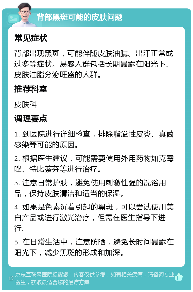 背部黑斑可能的皮肤问题 常见症状 背部出现黑斑，可能伴随皮肤油腻、出汗正常或过多等症状。易感人群包括长期暴露在阳光下、皮肤油脂分泌旺盛的人群。 推荐科室 皮肤科 调理要点 1. 到医院进行详细检查，排除脂溢性皮炎、真菌感染等可能的原因。 2. 根据医生建议，可能需要使用外用药物如克霉唑、特比萘芬等进行治疗。 3. 注意日常护肤，避免使用刺激性强的洗浴用品，保持皮肤清洁和适当的保湿。 4. 如果是色素沉着引起的黑斑，可以尝试使用美白产品或进行激光治疗，但需在医生指导下进行。 5. 在日常生活中，注意防晒，避免长时间暴露在阳光下，减少黑斑的形成和加深。