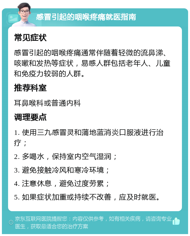 感冒引起的咽喉疼痛就医指南 常见症状 感冒引起的咽喉疼痛通常伴随着轻微的流鼻涕、咳嗽和发热等症状，易感人群包括老年人、儿童和免疫力较弱的人群。 推荐科室 耳鼻喉科或普通内科 调理要点 1. 使用三九感冒灵和蒲地蓝消炎口服液进行治疗； 2. 多喝水，保持室内空气湿润； 3. 避免接触冷风和寒冷环境； 4. 注意休息，避免过度劳累； 5. 如果症状加重或持续不改善，应及时就医。