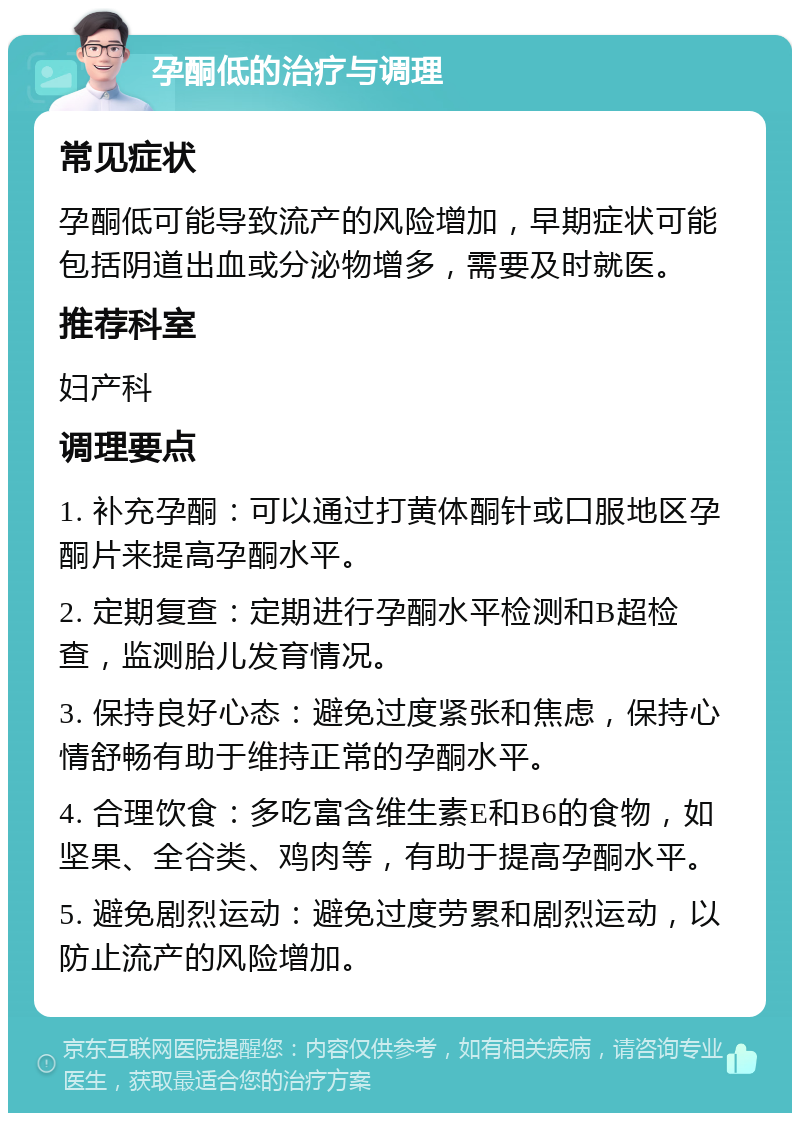 孕酮低的治疗与调理 常见症状 孕酮低可能导致流产的风险增加，早期症状可能包括阴道出血或分泌物增多，需要及时就医。 推荐科室 妇产科 调理要点 1. 补充孕酮：可以通过打黄体酮针或口服地区孕酮片来提高孕酮水平。 2. 定期复查：定期进行孕酮水平检测和B超检查，监测胎儿发育情况。 3. 保持良好心态：避免过度紧张和焦虑，保持心情舒畅有助于维持正常的孕酮水平。 4. 合理饮食：多吃富含维生素E和B6的食物，如坚果、全谷类、鸡肉等，有助于提高孕酮水平。 5. 避免剧烈运动：避免过度劳累和剧烈运动，以防止流产的风险增加。