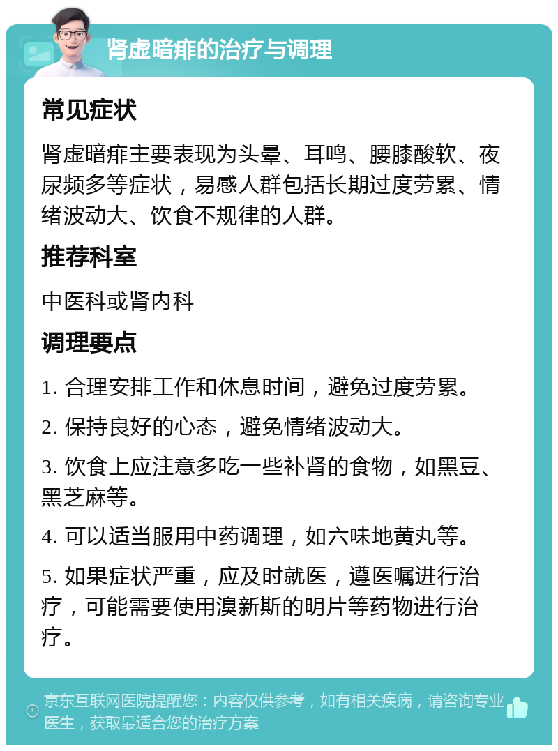 肾虚暗痱的治疗与调理 常见症状 肾虚暗痱主要表现为头晕、耳鸣、腰膝酸软、夜尿频多等症状，易感人群包括长期过度劳累、情绪波动大、饮食不规律的人群。 推荐科室 中医科或肾内科 调理要点 1. 合理安排工作和休息时间，避免过度劳累。 2. 保持良好的心态，避免情绪波动大。 3. 饮食上应注意多吃一些补肾的食物，如黑豆、黑芝麻等。 4. 可以适当服用中药调理，如六味地黄丸等。 5. 如果症状严重，应及时就医，遵医嘱进行治疗，可能需要使用溴新斯的明片等药物进行治疗。