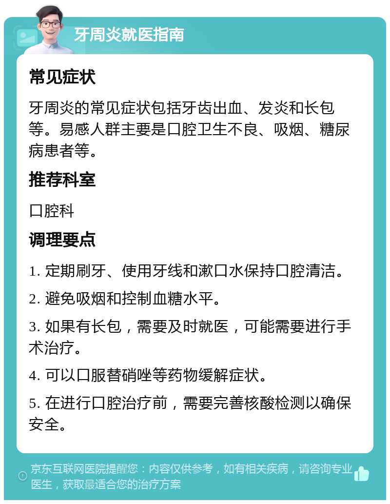 牙周炎就医指南 常见症状 牙周炎的常见症状包括牙齿出血、发炎和长包等。易感人群主要是口腔卫生不良、吸烟、糖尿病患者等。 推荐科室 口腔科 调理要点 1. 定期刷牙、使用牙线和漱口水保持口腔清洁。 2. 避免吸烟和控制血糖水平。 3. 如果有长包，需要及时就医，可能需要进行手术治疗。 4. 可以口服替硝唑等药物缓解症状。 5. 在进行口腔治疗前，需要完善核酸检测以确保安全。