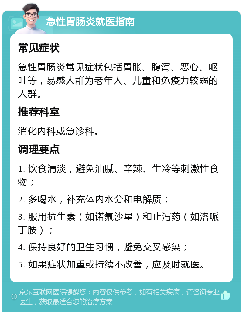 急性胃肠炎就医指南 常见症状 急性胃肠炎常见症状包括胃胀、腹泻、恶心、呕吐等，易感人群为老年人、儿童和免疫力较弱的人群。 推荐科室 消化内科或急诊科。 调理要点 1. 饮食清淡，避免油腻、辛辣、生冷等刺激性食物； 2. 多喝水，补充体内水分和电解质； 3. 服用抗生素（如诺氟沙星）和止泻药（如洛哌丁胺）； 4. 保持良好的卫生习惯，避免交叉感染； 5. 如果症状加重或持续不改善，应及时就医。