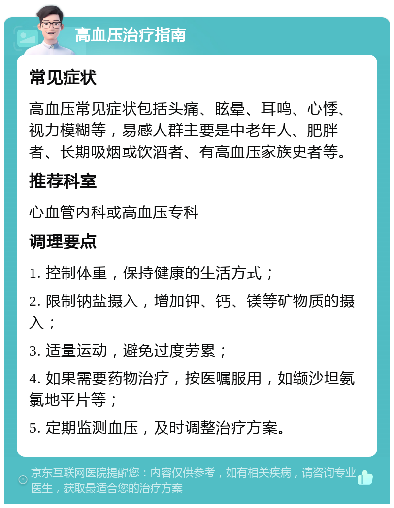 高血压治疗指南 常见症状 高血压常见症状包括头痛、眩晕、耳鸣、心悸、视力模糊等，易感人群主要是中老年人、肥胖者、长期吸烟或饮酒者、有高血压家族史者等。 推荐科室 心血管内科或高血压专科 调理要点 1. 控制体重，保持健康的生活方式； 2. 限制钠盐摄入，增加钾、钙、镁等矿物质的摄入； 3. 适量运动，避免过度劳累； 4. 如果需要药物治疗，按医嘱服用，如缬沙坦氨氯地平片等； 5. 定期监测血压，及时调整治疗方案。