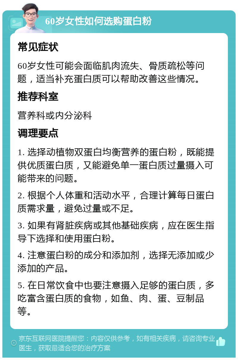 60岁女性如何选购蛋白粉 常见症状 60岁女性可能会面临肌肉流失、骨质疏松等问题，适当补充蛋白质可以帮助改善这些情况。 推荐科室 营养科或内分泌科 调理要点 1. 选择动植物双蛋白均衡营养的蛋白粉，既能提供优质蛋白质，又能避免单一蛋白质过量摄入可能带来的问题。 2. 根据个人体重和活动水平，合理计算每日蛋白质需求量，避免过量或不足。 3. 如果有肾脏疾病或其他基础疾病，应在医生指导下选择和使用蛋白粉。 4. 注意蛋白粉的成分和添加剂，选择无添加或少添加的产品。 5. 在日常饮食中也要注意摄入足够的蛋白质，多吃富含蛋白质的食物，如鱼、肉、蛋、豆制品等。