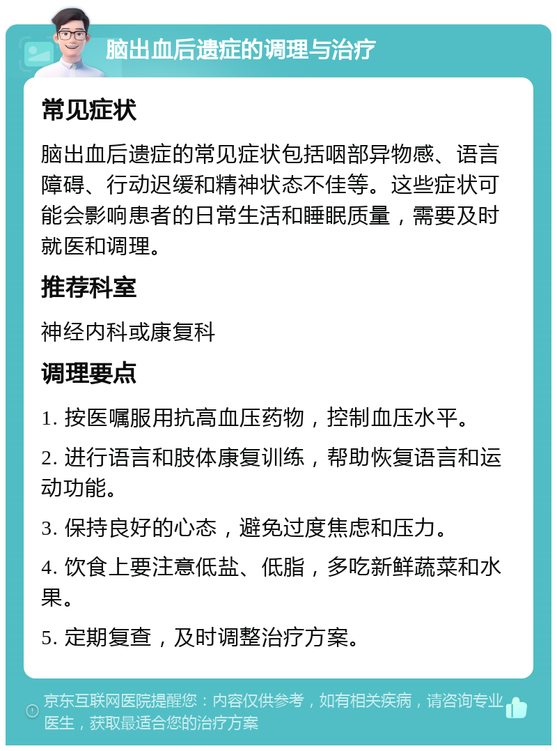 脑出血后遗症的调理与治疗 常见症状 脑出血后遗症的常见症状包括咽部异物感、语言障碍、行动迟缓和精神状态不佳等。这些症状可能会影响患者的日常生活和睡眠质量，需要及时就医和调理。 推荐科室 神经内科或康复科 调理要点 1. 按医嘱服用抗高血压药物，控制血压水平。 2. 进行语言和肢体康复训练，帮助恢复语言和运动功能。 3. 保持良好的心态，避免过度焦虑和压力。 4. 饮食上要注意低盐、低脂，多吃新鲜蔬菜和水果。 5. 定期复查，及时调整治疗方案。