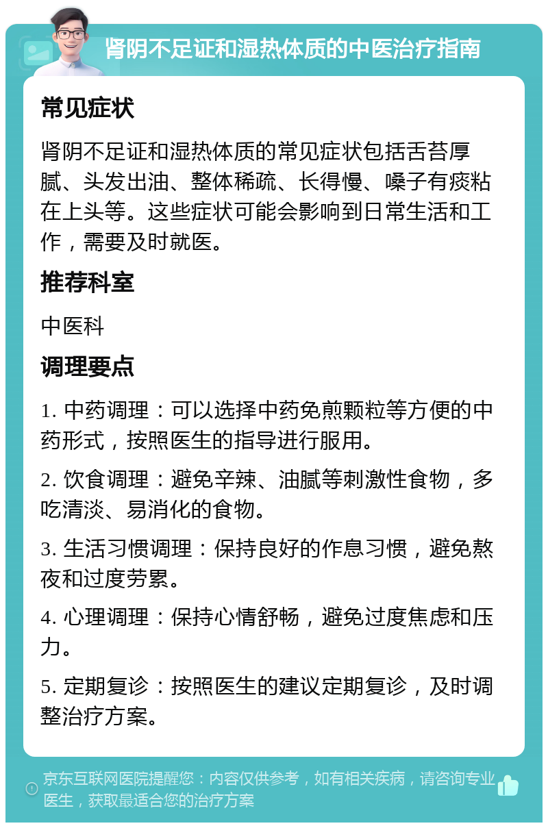 肾阴不足证和湿热体质的中医治疗指南 常见症状 肾阴不足证和湿热体质的常见症状包括舌苔厚腻、头发出油、整体稀疏、长得慢、嗓子有痰粘在上头等。这些症状可能会影响到日常生活和工作，需要及时就医。 推荐科室 中医科 调理要点 1. 中药调理：可以选择中药免煎颗粒等方便的中药形式，按照医生的指导进行服用。 2. 饮食调理：避免辛辣、油腻等刺激性食物，多吃清淡、易消化的食物。 3. 生活习惯调理：保持良好的作息习惯，避免熬夜和过度劳累。 4. 心理调理：保持心情舒畅，避免过度焦虑和压力。 5. 定期复诊：按照医生的建议定期复诊，及时调整治疗方案。