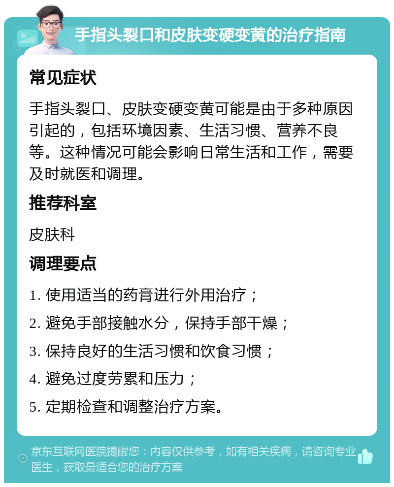 手指头裂口和皮肤变硬变黄的治疗指南 常见症状 手指头裂口、皮肤变硬变黄可能是由于多种原因引起的，包括环境因素、生活习惯、营养不良等。这种情况可能会影响日常生活和工作，需要及时就医和调理。 推荐科室 皮肤科 调理要点 1. 使用适当的药膏进行外用治疗； 2. 避免手部接触水分，保持手部干燥； 3. 保持良好的生活习惯和饮食习惯； 4. 避免过度劳累和压力； 5. 定期检查和调整治疗方案。