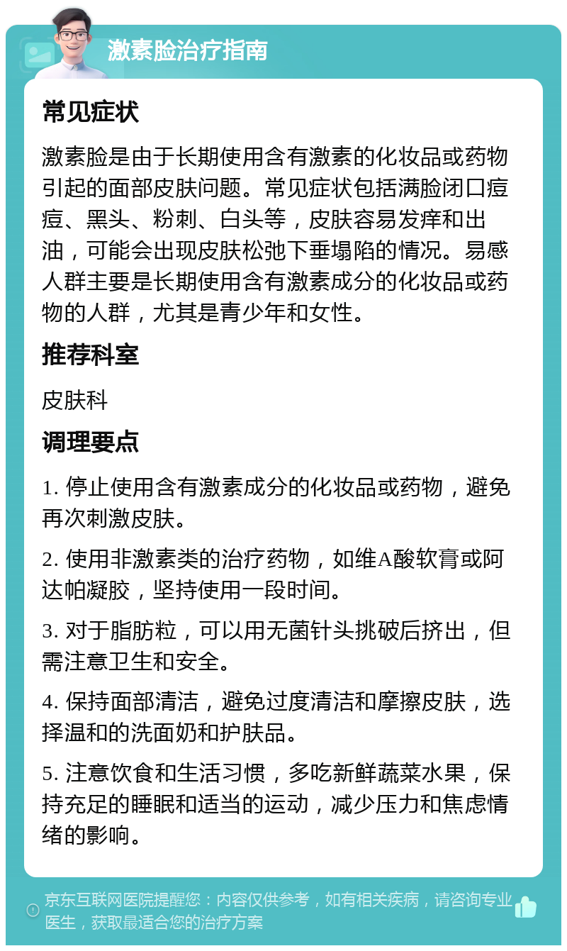 激素脸治疗指南 常见症状 激素脸是由于长期使用含有激素的化妆品或药物引起的面部皮肤问题。常见症状包括满脸闭口痘痘、黑头、粉刺、白头等，皮肤容易发痒和出油，可能会出现皮肤松弛下垂塌陷的情况。易感人群主要是长期使用含有激素成分的化妆品或药物的人群，尤其是青少年和女性。 推荐科室 皮肤科 调理要点 1. 停止使用含有激素成分的化妆品或药物，避免再次刺激皮肤。 2. 使用非激素类的治疗药物，如维A酸软膏或阿达帕凝胶，坚持使用一段时间。 3. 对于脂肪粒，可以用无菌针头挑破后挤出，但需注意卫生和安全。 4. 保持面部清洁，避免过度清洁和摩擦皮肤，选择温和的洗面奶和护肤品。 5. 注意饮食和生活习惯，多吃新鲜蔬菜水果，保持充足的睡眠和适当的运动，减少压力和焦虑情绪的影响。