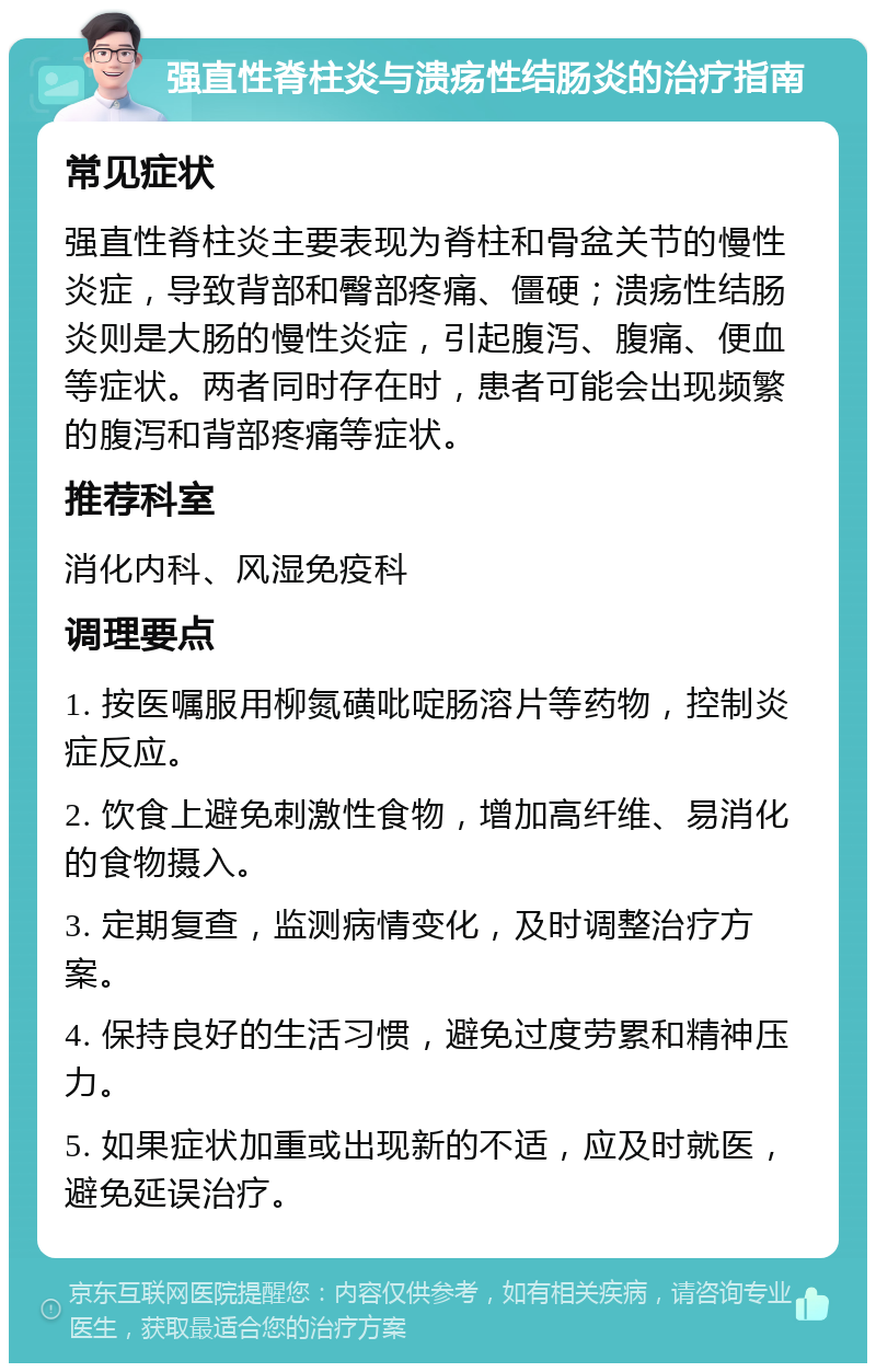 强直性脊柱炎与溃疡性结肠炎的治疗指南 常见症状 强直性脊柱炎主要表现为脊柱和骨盆关节的慢性炎症，导致背部和臀部疼痛、僵硬；溃疡性结肠炎则是大肠的慢性炎症，引起腹泻、腹痛、便血等症状。两者同时存在时，患者可能会出现频繁的腹泻和背部疼痛等症状。 推荐科室 消化内科、风湿免疫科 调理要点 1. 按医嘱服用柳氮磺吡啶肠溶片等药物，控制炎症反应。 2. 饮食上避免刺激性食物，增加高纤维、易消化的食物摄入。 3. 定期复查，监测病情变化，及时调整治疗方案。 4. 保持良好的生活习惯，避免过度劳累和精神压力。 5. 如果症状加重或出现新的不适，应及时就医，避免延误治疗。