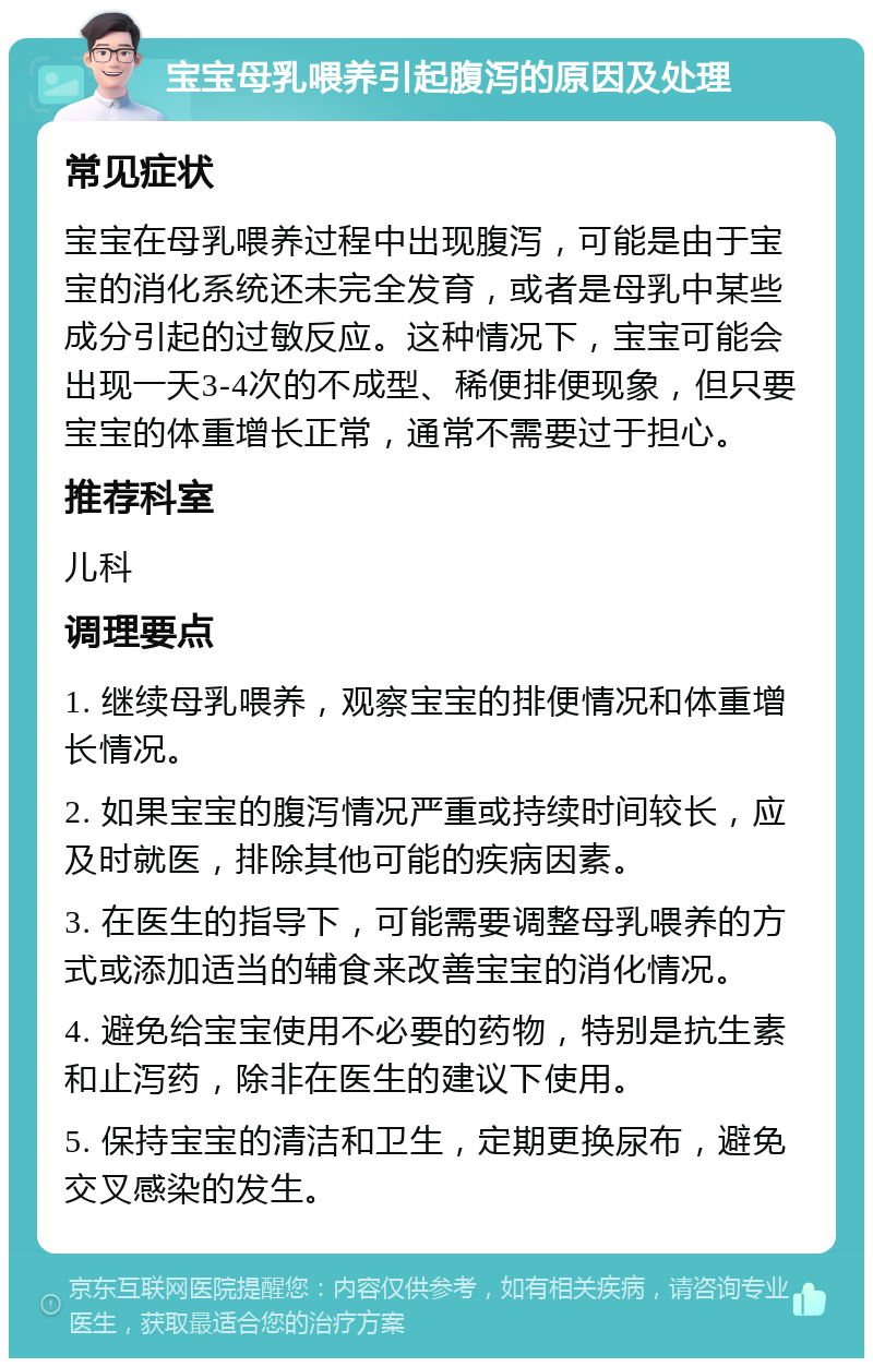 宝宝母乳喂养引起腹泻的原因及处理 常见症状 宝宝在母乳喂养过程中出现腹泻，可能是由于宝宝的消化系统还未完全发育，或者是母乳中某些成分引起的过敏反应。这种情况下，宝宝可能会出现一天3-4次的不成型、稀便排便现象，但只要宝宝的体重增长正常，通常不需要过于担心。 推荐科室 儿科 调理要点 1. 继续母乳喂养，观察宝宝的排便情况和体重增长情况。 2. 如果宝宝的腹泻情况严重或持续时间较长，应及时就医，排除其他可能的疾病因素。 3. 在医生的指导下，可能需要调整母乳喂养的方式或添加适当的辅食来改善宝宝的消化情况。 4. 避免给宝宝使用不必要的药物，特别是抗生素和止泻药，除非在医生的建议下使用。 5. 保持宝宝的清洁和卫生，定期更换尿布，避免交叉感染的发生。