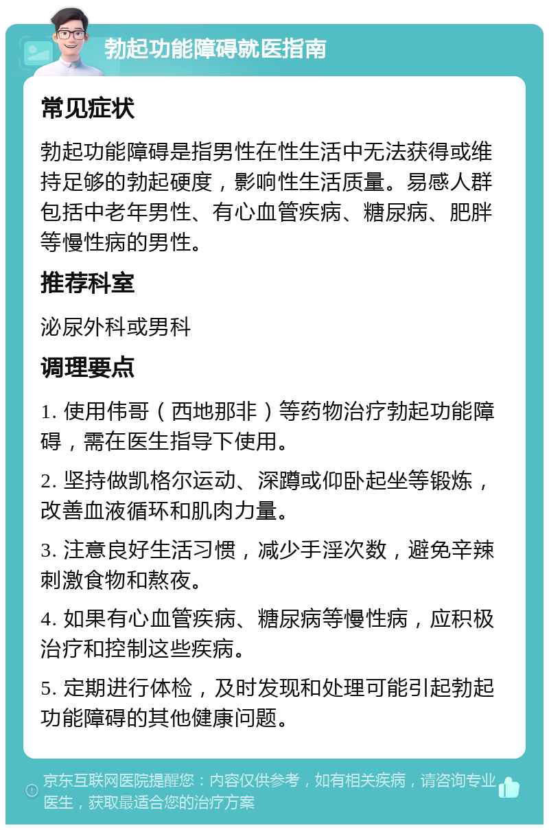 勃起功能障碍就医指南 常见症状 勃起功能障碍是指男性在性生活中无法获得或维持足够的勃起硬度，影响性生活质量。易感人群包括中老年男性、有心血管疾病、糖尿病、肥胖等慢性病的男性。 推荐科室 泌尿外科或男科 调理要点 1. 使用伟哥（西地那非）等药物治疗勃起功能障碍，需在医生指导下使用。 2. 坚持做凯格尔运动、深蹲或仰卧起坐等锻炼，改善血液循环和肌肉力量。 3. 注意良好生活习惯，减少手淫次数，避免辛辣刺激食物和熬夜。 4. 如果有心血管疾病、糖尿病等慢性病，应积极治疗和控制这些疾病。 5. 定期进行体检，及时发现和处理可能引起勃起功能障碍的其他健康问题。