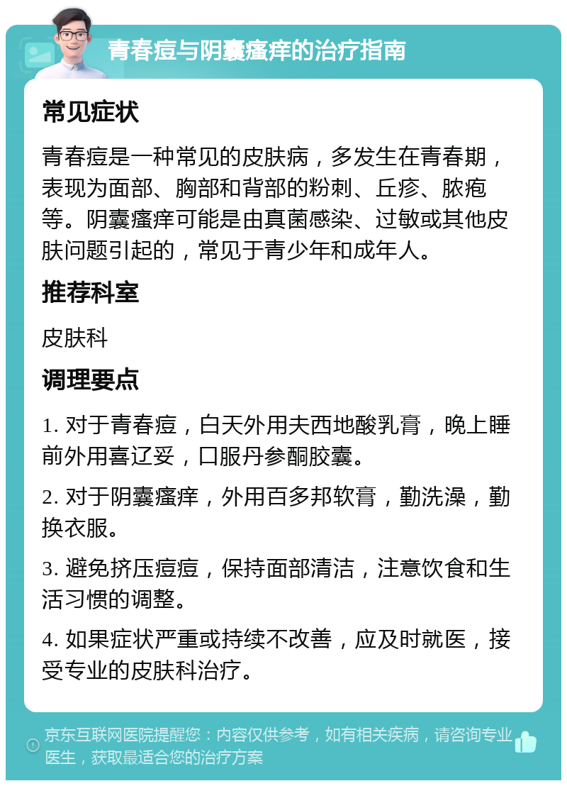 青春痘与阴囊瘙痒的治疗指南 常见症状 青春痘是一种常见的皮肤病，多发生在青春期，表现为面部、胸部和背部的粉刺、丘疹、脓疱等。阴囊瘙痒可能是由真菌感染、过敏或其他皮肤问题引起的，常见于青少年和成年人。 推荐科室 皮肤科 调理要点 1. 对于青春痘，白天外用夫西地酸乳膏，晚上睡前外用喜辽妥，口服丹参酮胶囊。 2. 对于阴囊瘙痒，外用百多邦软膏，勤洗澡，勤换衣服。 3. 避免挤压痘痘，保持面部清洁，注意饮食和生活习惯的调整。 4. 如果症状严重或持续不改善，应及时就医，接受专业的皮肤科治疗。