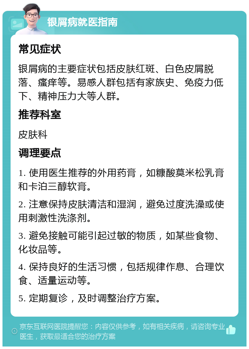 银屑病就医指南 常见症状 银屑病的主要症状包括皮肤红斑、白色皮屑脱落、瘙痒等。易感人群包括有家族史、免疫力低下、精神压力大等人群。 推荐科室 皮肤科 调理要点 1. 使用医生推荐的外用药膏，如糠酸莫米松乳膏和卡泊三醇软膏。 2. 注意保持皮肤清洁和湿润，避免过度洗澡或使用刺激性洗涤剂。 3. 避免接触可能引起过敏的物质，如某些食物、化妆品等。 4. 保持良好的生活习惯，包括规律作息、合理饮食、适量运动等。 5. 定期复诊，及时调整治疗方案。