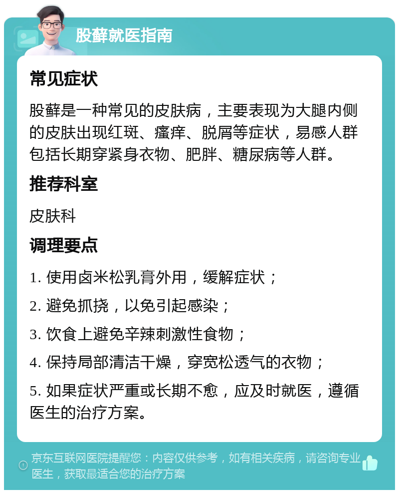 股藓就医指南 常见症状 股藓是一种常见的皮肤病，主要表现为大腿内侧的皮肤出现红斑、瘙痒、脱屑等症状，易感人群包括长期穿紧身衣物、肥胖、糖尿病等人群。 推荐科室 皮肤科 调理要点 1. 使用卤米松乳膏外用，缓解症状； 2. 避免抓挠，以免引起感染； 3. 饮食上避免辛辣刺激性食物； 4. 保持局部清洁干燥，穿宽松透气的衣物； 5. 如果症状严重或长期不愈，应及时就医，遵循医生的治疗方案。